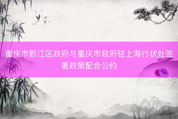 重庆市黔江区政府与重庆市政府驻上海行状处签署政策配合公约