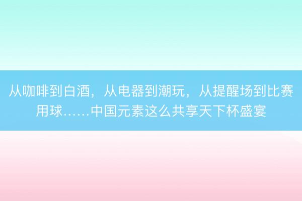 从咖啡到白酒，从电器到潮玩，从提醒场到比赛用球……中国元素这么共享天下杯盛宴