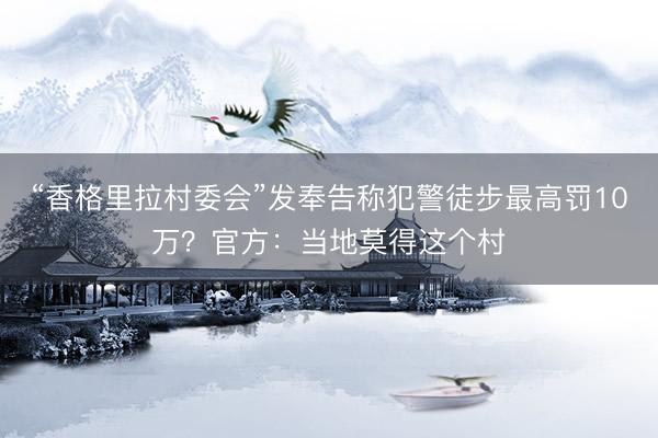 “香格里拉村委会”发奉告称犯警徒步最高罚10万？官方：当地莫得这个村