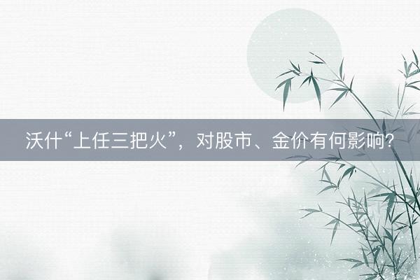 沃什“上任三把火”，对股市、金价有何影响？