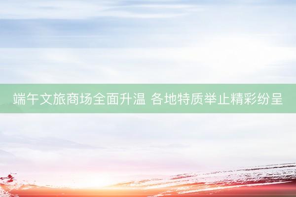 端午文旅商场全面升温 各地特质举止精彩纷呈