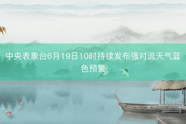 中央表象台6月19日10时持续发布强对流天气蓝色预警