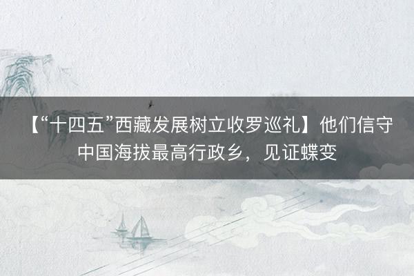 【“十四五”西藏发展树立收罗巡礼】他们信守中国海拔最高行政乡，见证蝶变