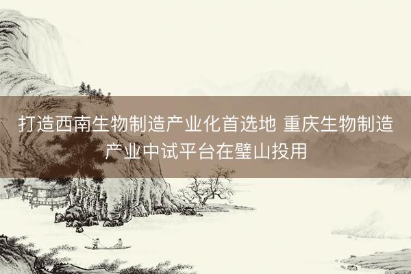 打造西南生物制造产业化首选地 重庆生物制造产业中试平台在璧山投用