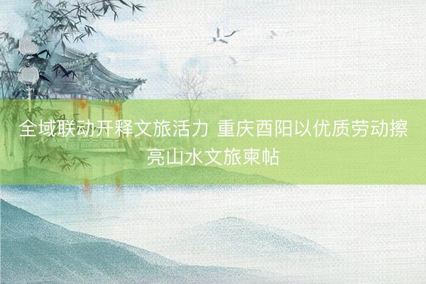 全域联动开释文旅活力 重庆酉阳以优质劳动擦亮山水文旅柬帖
