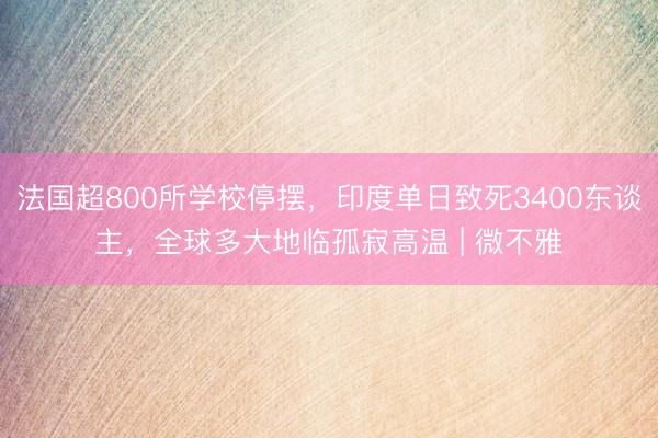 法国超800所学校停摆，印度单日致死3400东谈主，全球多大地临孤寂高温 | 微不雅