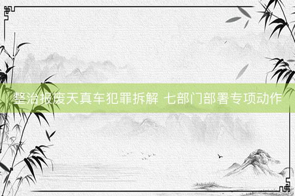 整治报废天真车犯罪拆解 七部门部署专项动作